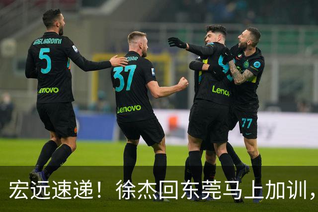 宏远速递！徐杰回东莞马上加训，徐昕归家心切，周鹏发声鼓励球队
