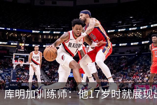库明加训练师：他17岁时就展现出狠劲 如今已不只靠身体天赋打球