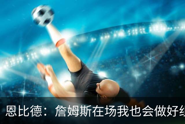 恩比德：詹姆斯在场我也会做好组织 他不在就要有人担任指挥官