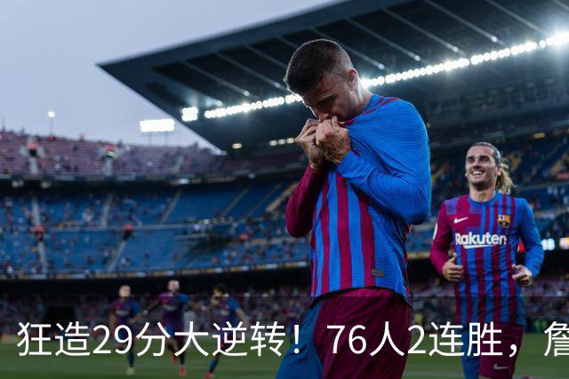 狂造29分大逆转！76人2连胜，詹姆斯创第一神迹，哈登马克西冲突