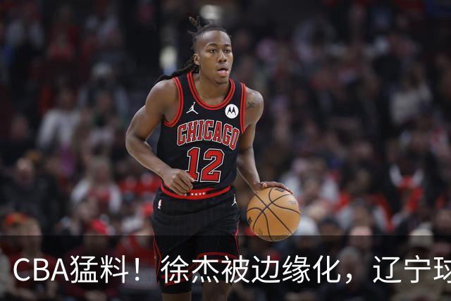 CBA猛料！徐杰被边缘化，辽宁球员官宣出国打球，余嘉豪心态爆炸